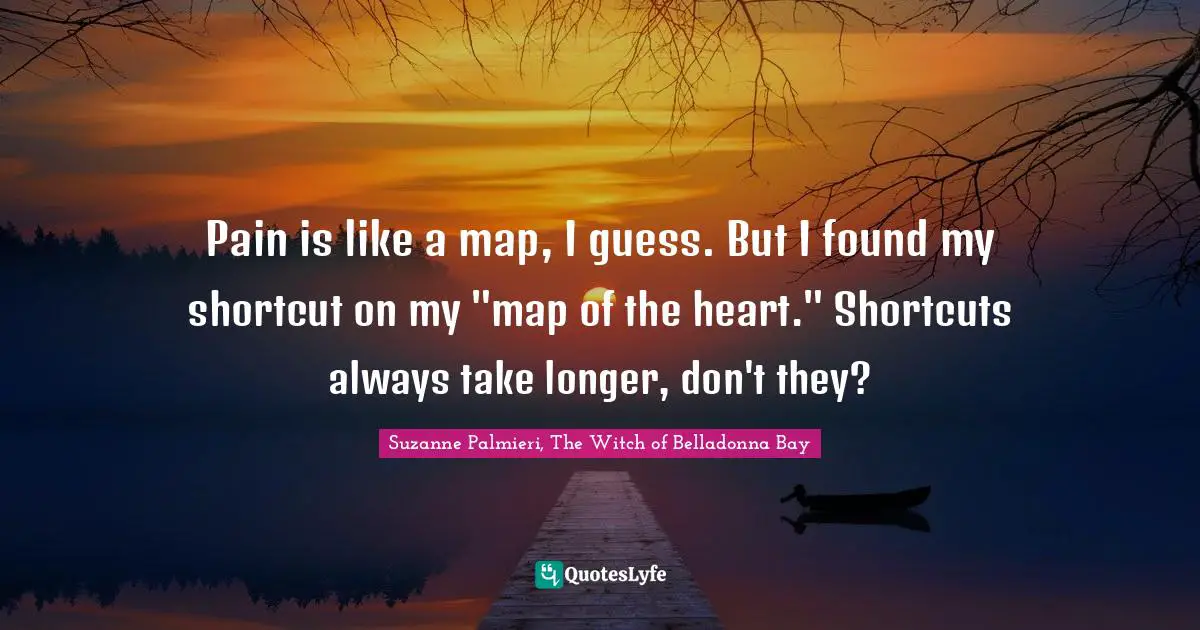 Pain is like a map, I guess. But I found my shortcut on my "map of the heart." Shortcuts always take longer, don't they?