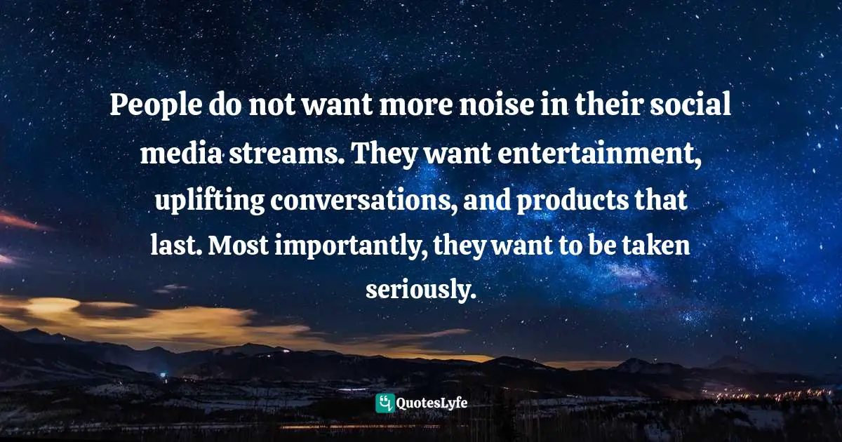 People do not want more noise in their social media streams. They want entertainment, uplifting conversations, and products that last. Most importantly, they want to be taken seriously.