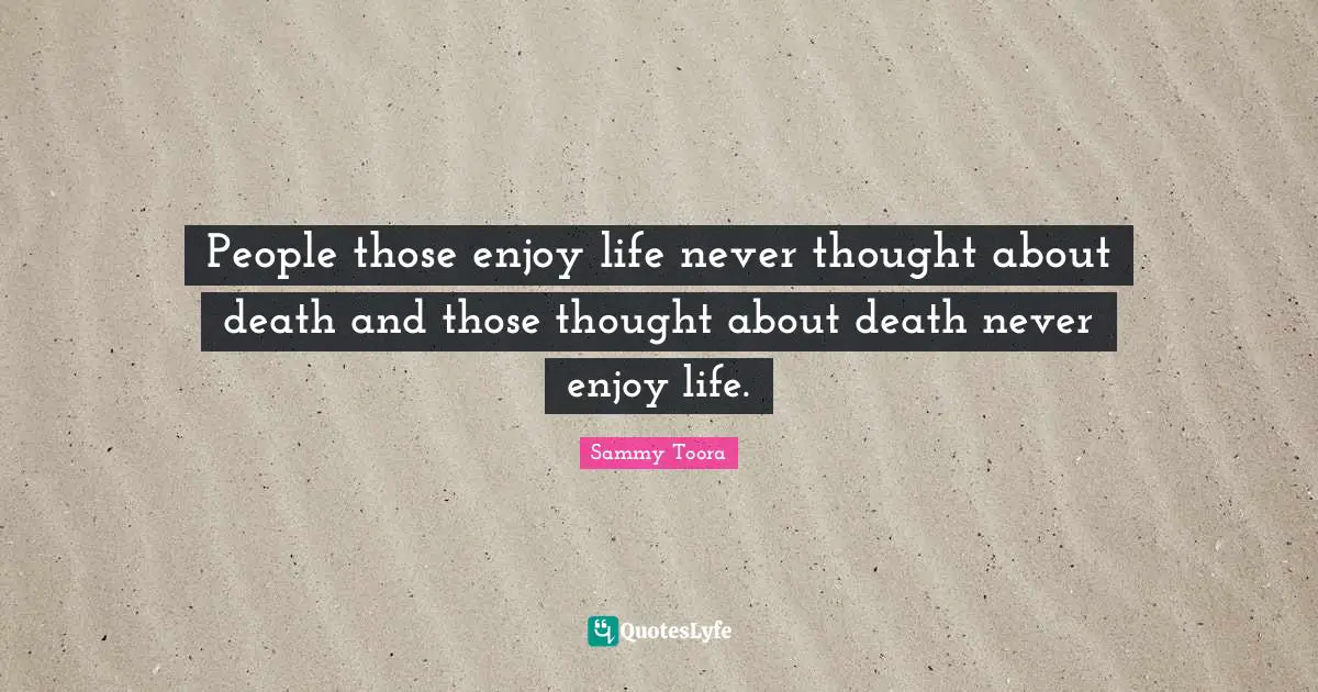 People those enjoy life never thought about death and those thought about death never enjoy life.