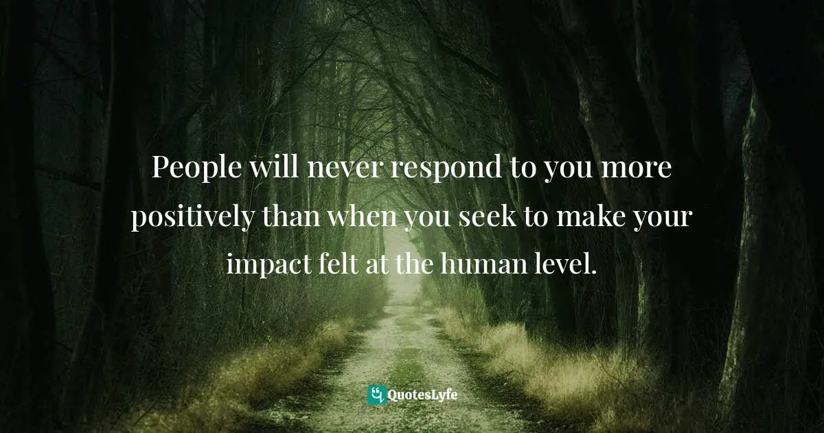People will never respond to you more positively than when you seek to make your impact felt at the human level.