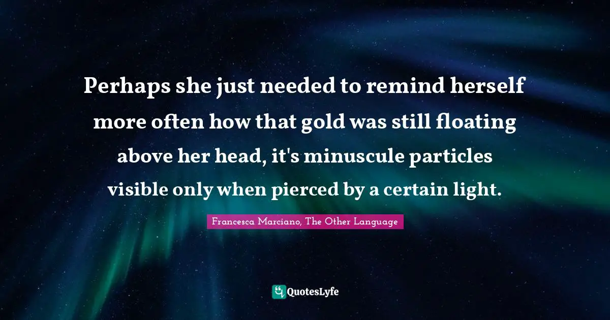 Perhaps she just needed to remind herself more often how that gold was still floating above her head, it's minuscule particles visible only when pierced by a certain light.