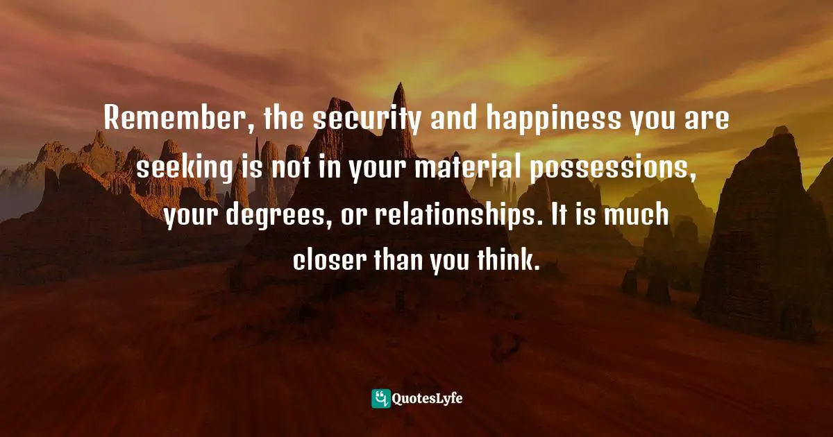 Remember, the security and happiness you are seeking is not in your material possessions, your degrees, or relationships. It is much closer than you think.