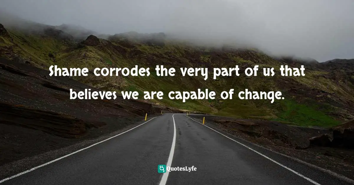 Shame corrodes the very part of us that believes we are capable of change.