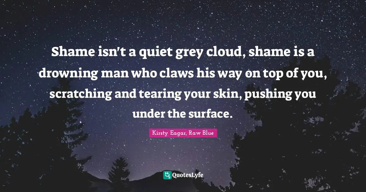 Shame isn't a quiet grey cloud, shame is a drowning man who claws his way on top of you, scratching and tearing your skin, pushing you under the surface.