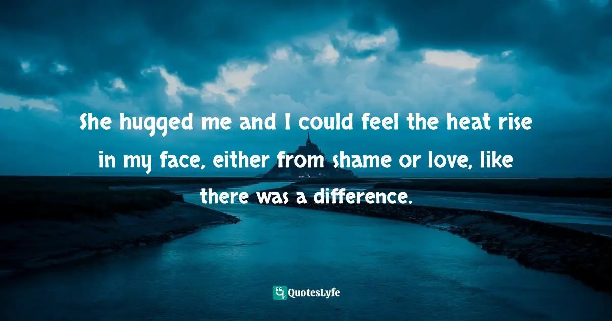 She hugged me and I could feel the heat rise in my face, either from shame or love, like there was a difference.