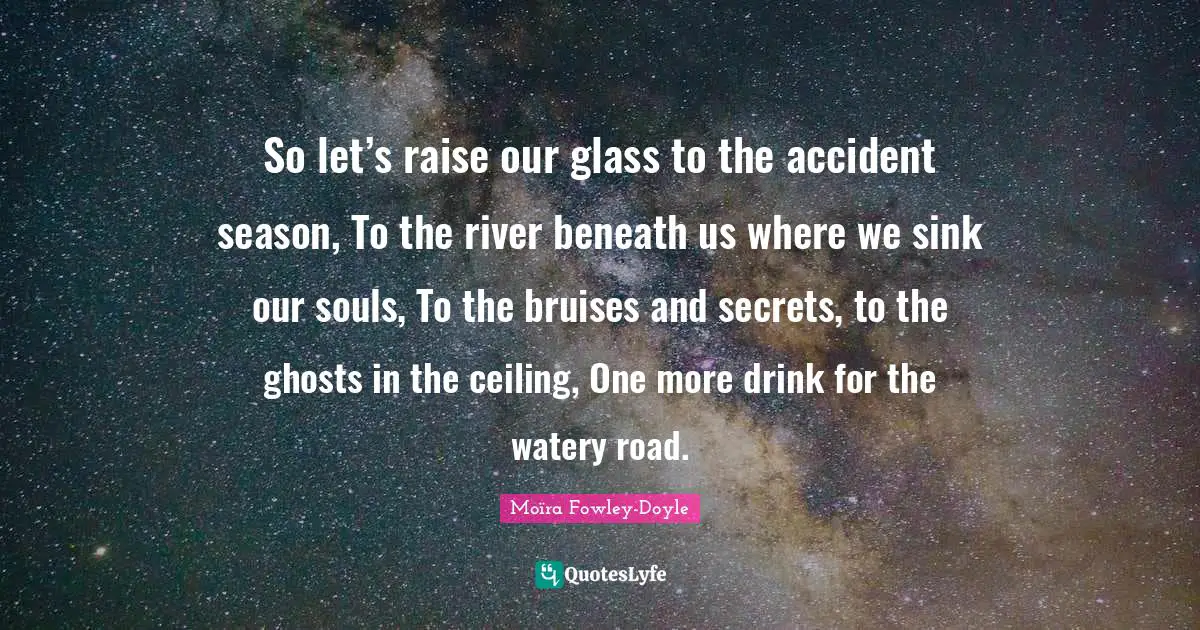 Ghosts Quotes: "So let’s raise our glass to the accident season, To the river beneath us where we sink our souls, To the bruises and secrets, to the ghosts in the ceiling, One more drink for the watery road."
