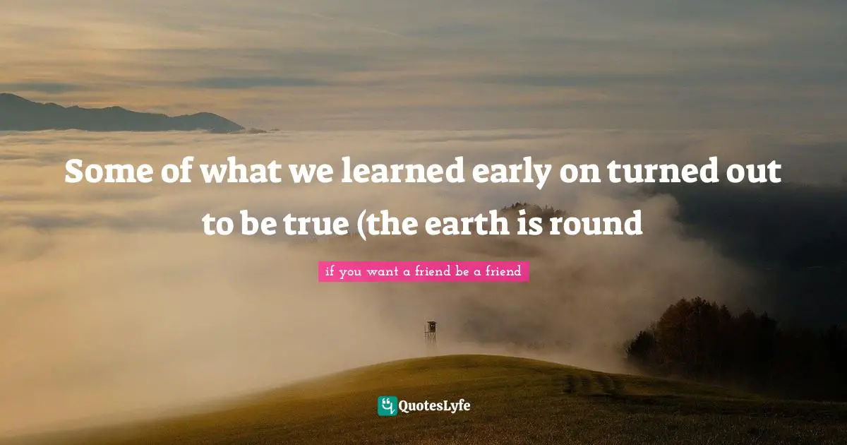 Some of what we learned early on turned out to be true (the earth is round