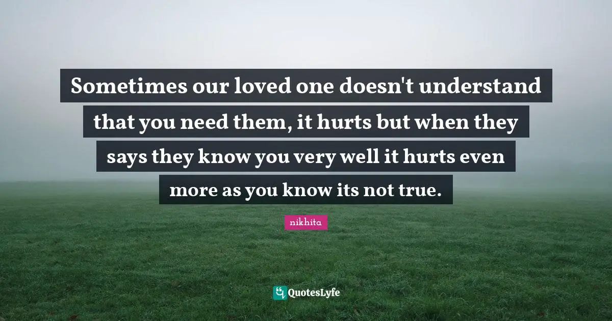 Sometimes our loved one doesn't understand that you need them, it hurts but when they says they know you very well it hurts even more as you know its not true.