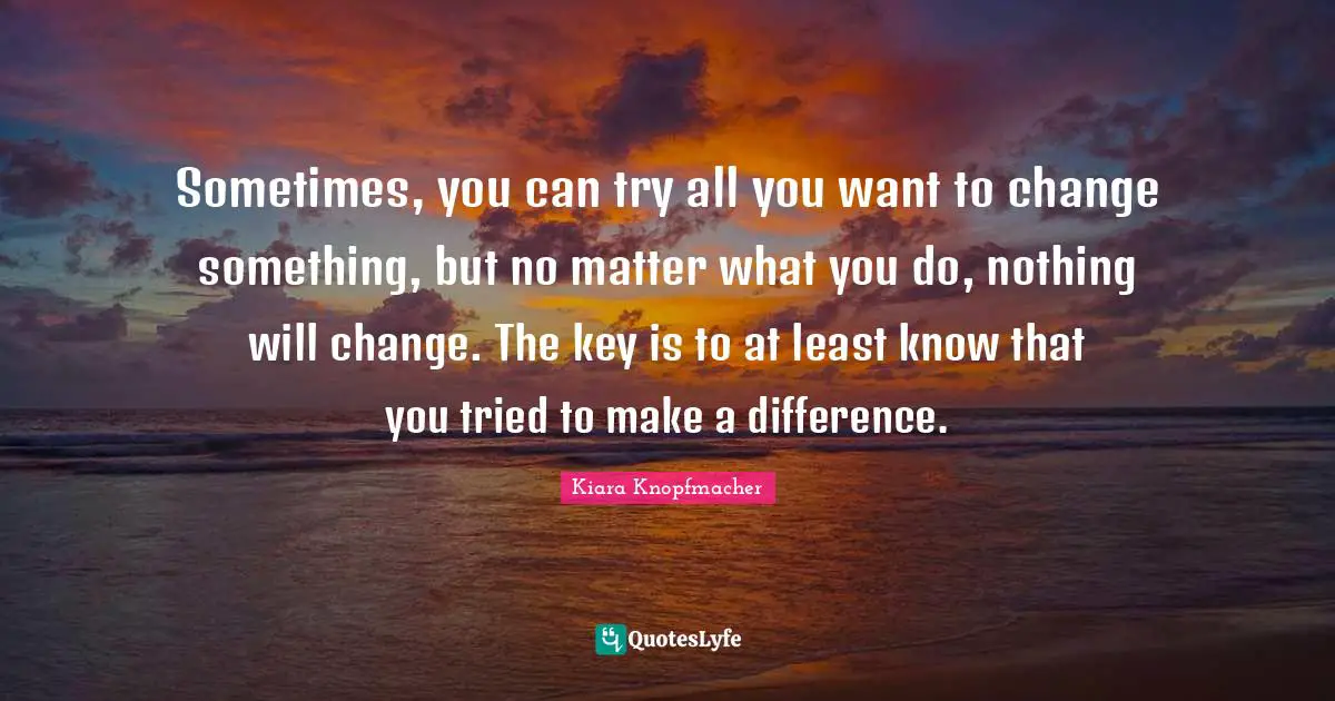 Sometimes, you can try all you want to change something, but no matter what you do, nothing will change. The key is to at least know that you tried to make a difference.