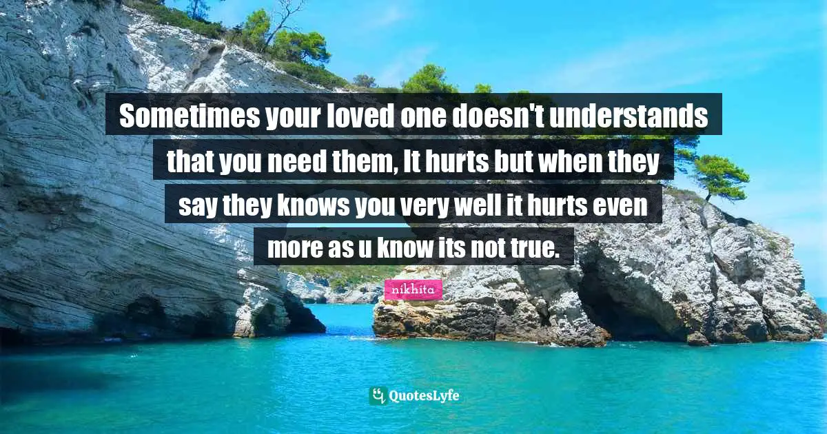 Sometimes your loved one doesn't understands that you need them, It hurts but when they say they knows you very well it hurts even more as u know its not true.