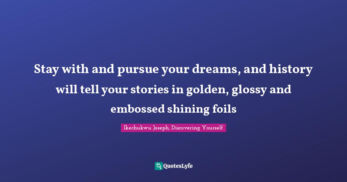 Stay with and pursue your dreams, and history will tell your stories in golden, glossy and embossed shining foils