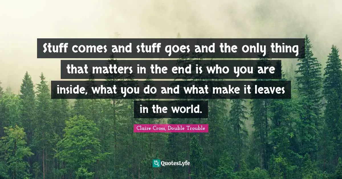 Stuff comes and stuff goes and the only thing that matters in the end is who you are inside, what you do and what make it leaves in the world.