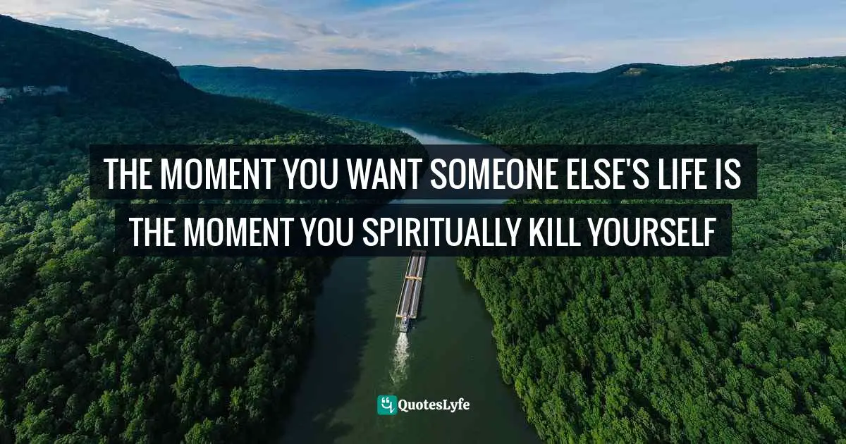 Class. Quotes: "THE MOMENT YOU WANT SOMEONE ELSE'S LIFE IS THE MOMENT YOU SPIRITUALLY KILL YOURSELF"