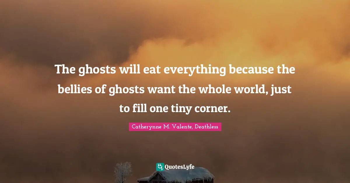 Catherynne M. Valente, Deathless Quotes: "The ghosts will eat everything because the bellies of ghosts want the whole world, just to fill one tiny corner."