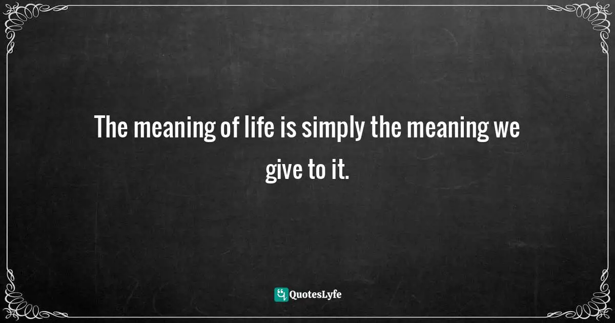 The meaning of life is simply the meaning we give to it.