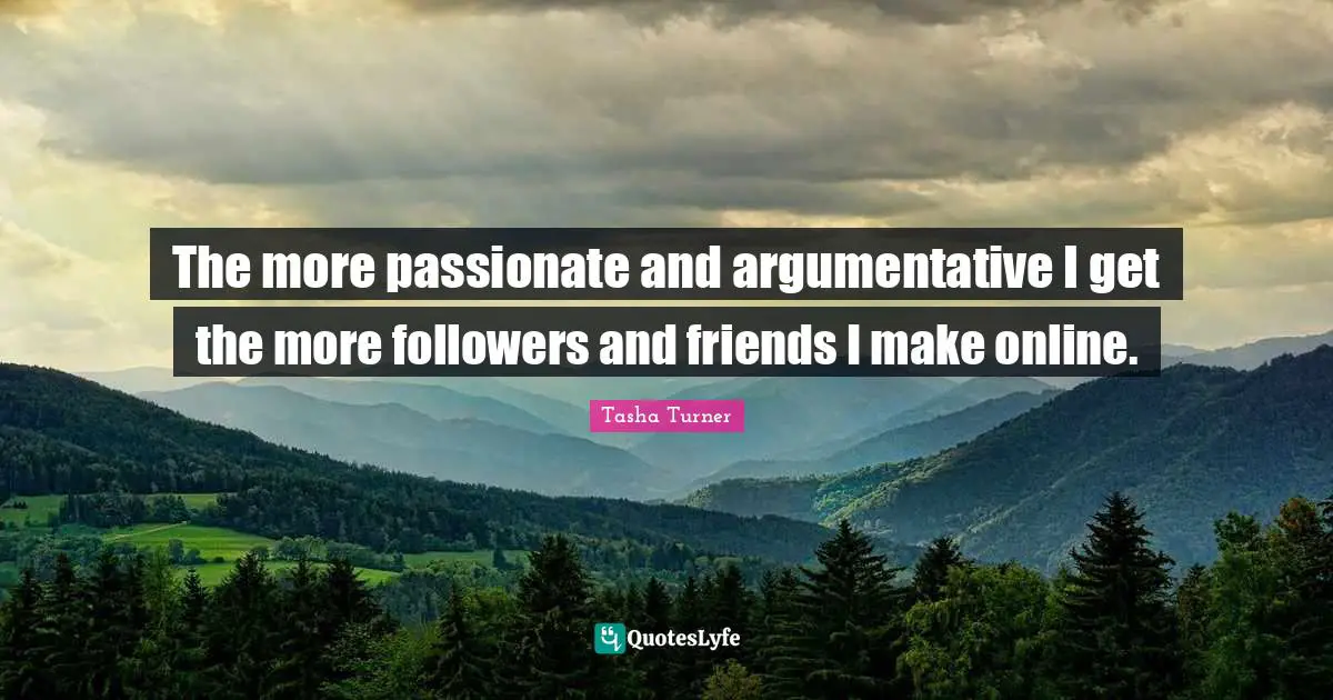 The more passionate and argumentative I get the more followers and friends I make online.