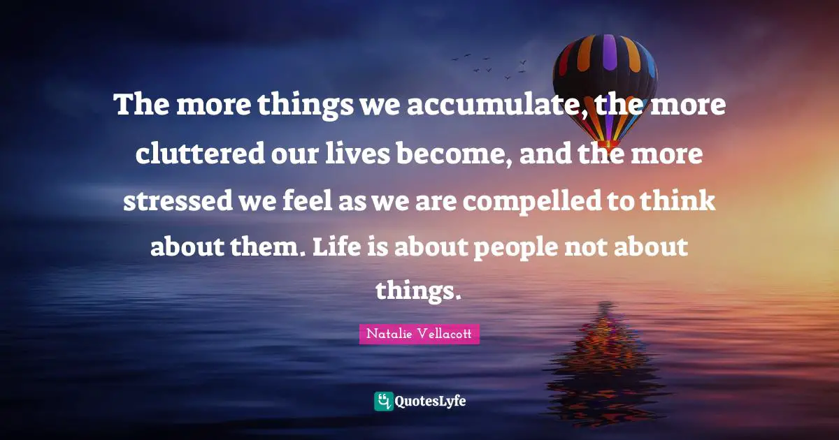 The more things we accumulate, the more cluttered our lives become, and the more stressed we feel as we are compelled to think about them. Life is about people not about things.