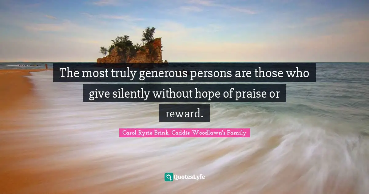 The most truly generous persons are those who give silently without hope of praise or reward.
