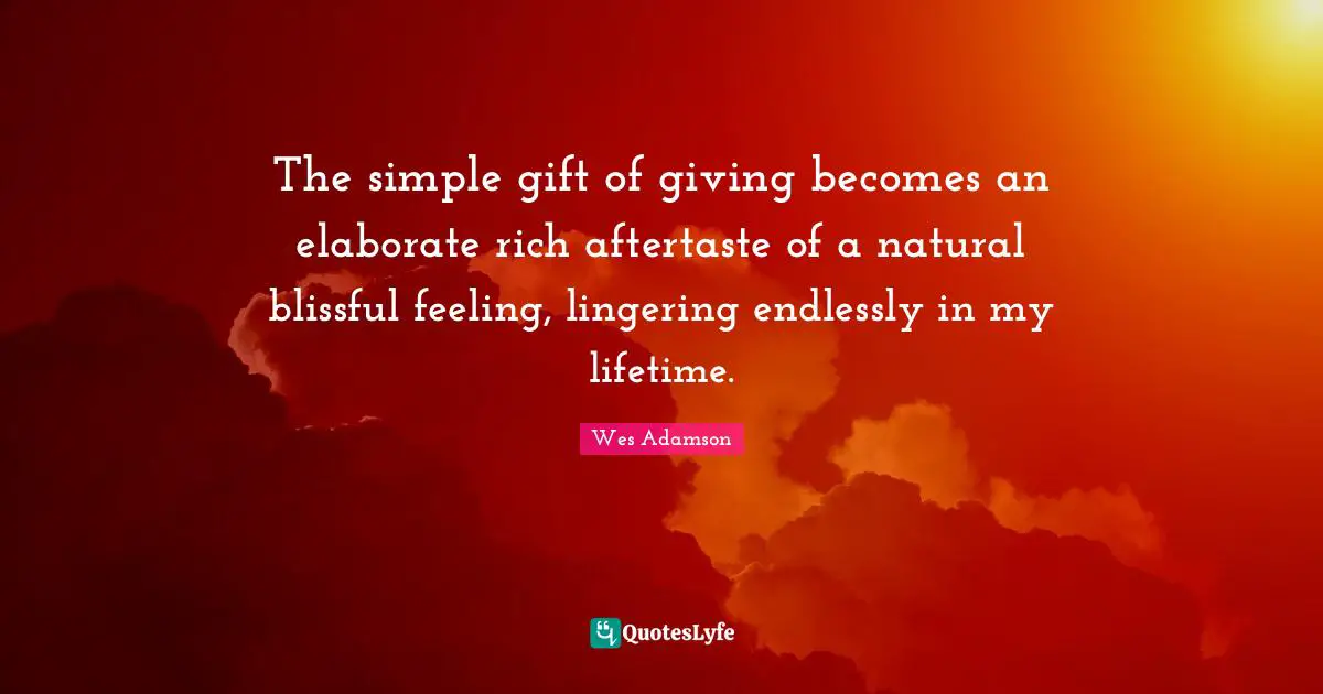 The simple gift of giving becomes an elaborate rich aftertaste of a natural blissful feeling, lingering endlessly in my lifetime.