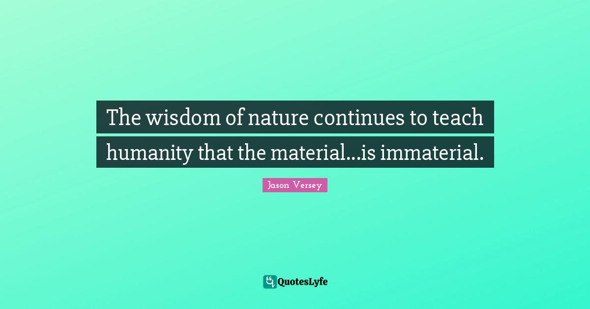 The wisdom of nature continues to teach humanity that the material...is immaterial.