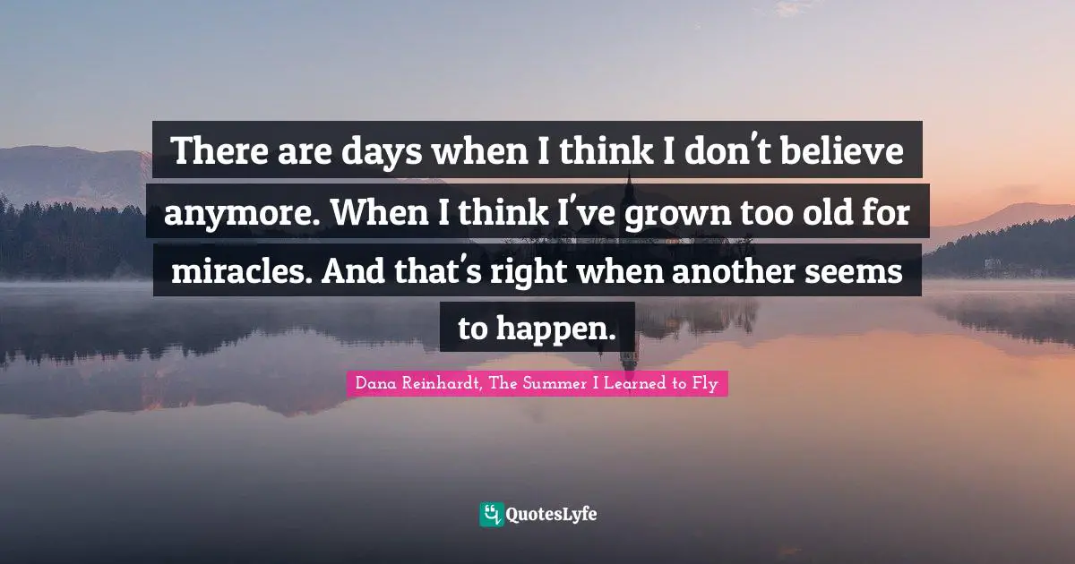 There are days when I think I don't believe anymore. When I think I've grown too old for miracles. And that's right when another seems to happen.