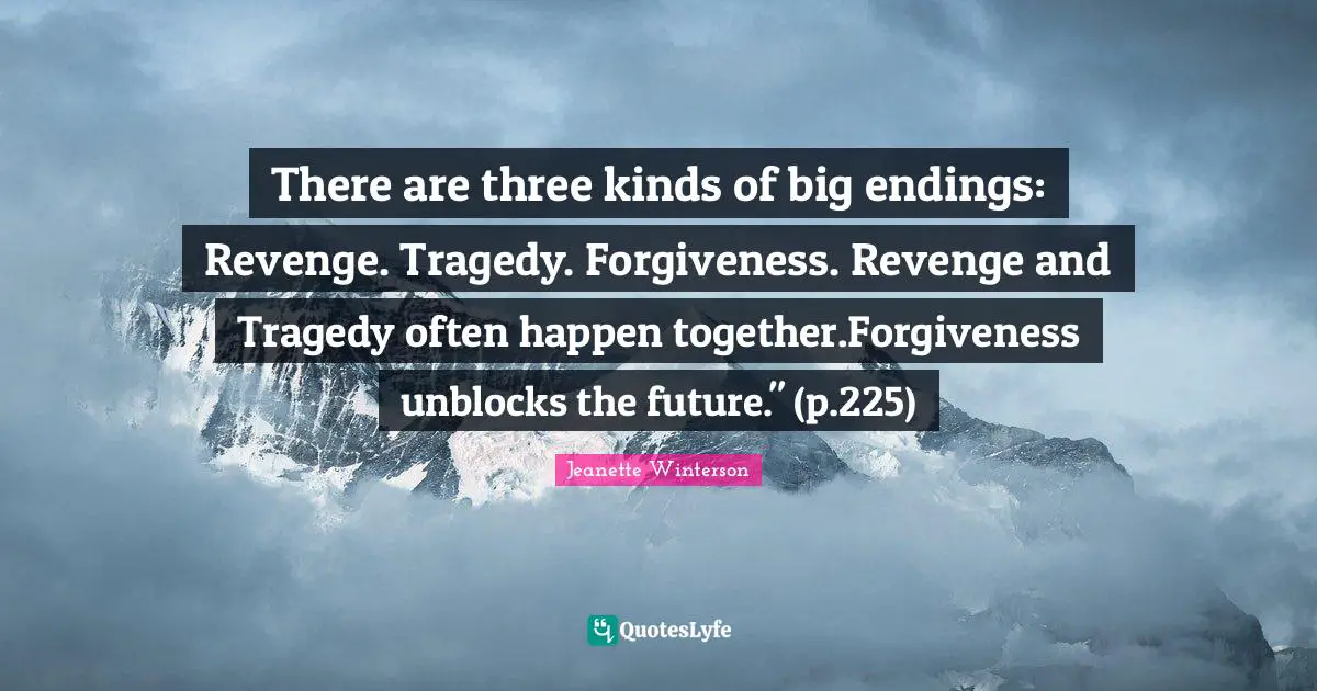 There are three kinds of big endings: Revenge. Tragedy. Forgiveness. Revenge and Tragedy often happen together.Forgiveness unblocks the future." (p.225)