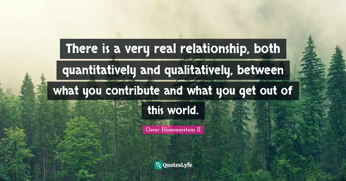 Oscar Hammerstein II Quotes: "There is a very real relationship, both quantitatively and qualitatively, between what you contribute and what you get out of this world."
