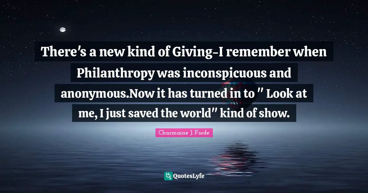 There's a new kind of Giving-I remember when Philanthropy was inconspicuous and anonymous.Now it has turned in to " Look at me, I just saved the world" kind of show.
