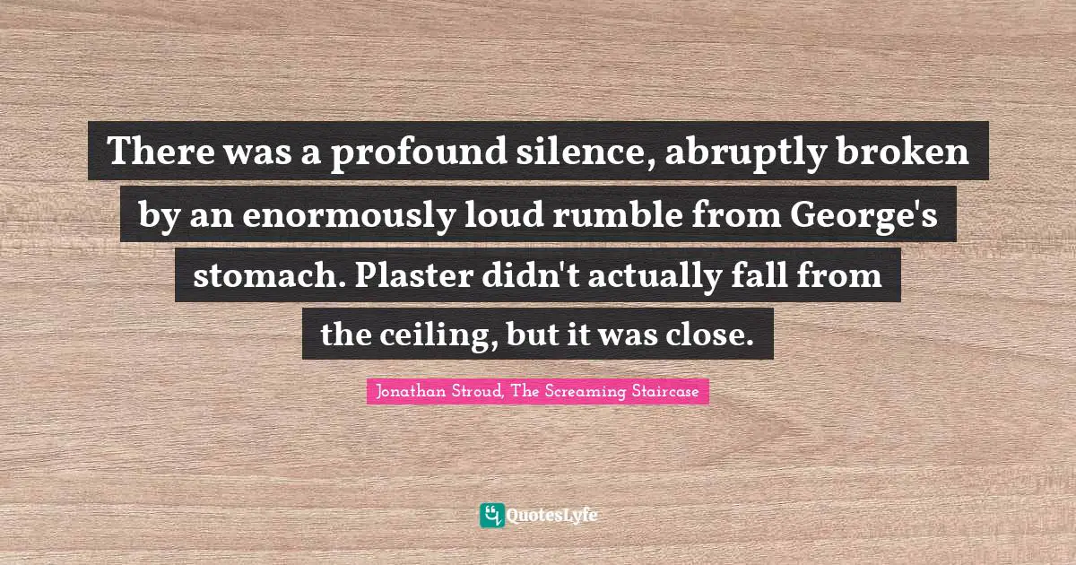 There was a profound silence, abruptly broken by an enormously loud rumble from George's stomach. Plaster didn't actually fall from the ceiling, but it was close.