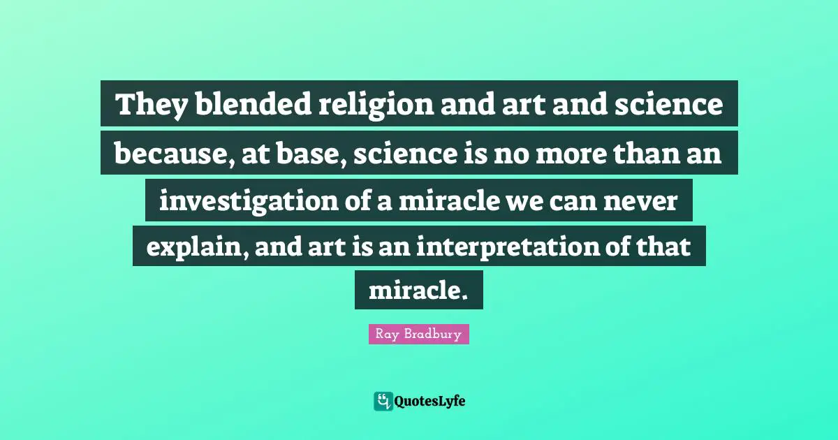 They blended religion and art and science because, at base, science is no more than an investigation of a miracle we can never explain, and art is an interpretation of that miracle.