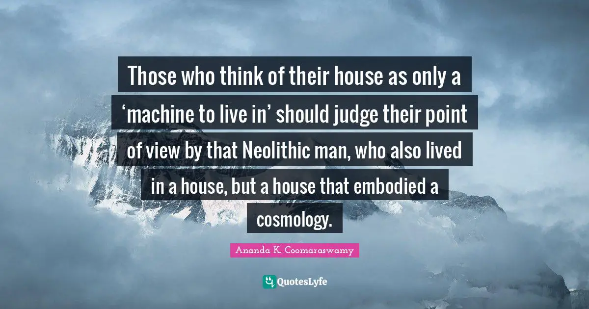 Those who think of their house as only a ‘machine to live in’ should judge their point of view by that Neolithic man, who also lived in a house, but a house that embodied a cosmology.