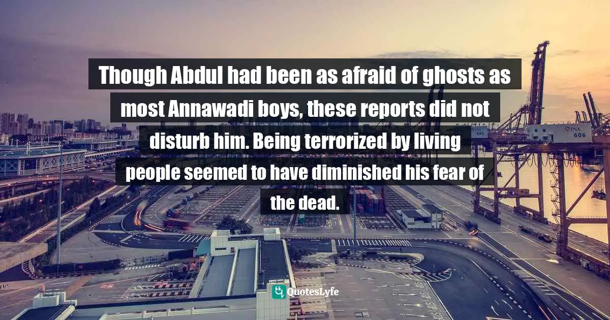 Though Abdul had been as afraid of ghosts as most Annawadi boys, these reports did not disturb him. Being terrorized by living people seemed to have diminished his fear of the dead.