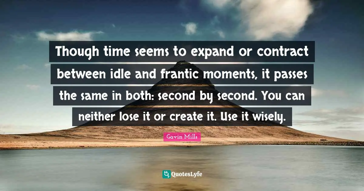 Though time seems to expand or contract between idle and frantic moments, it passes the same in both: second by second. You can neither lose it or create it. Use it wisely.