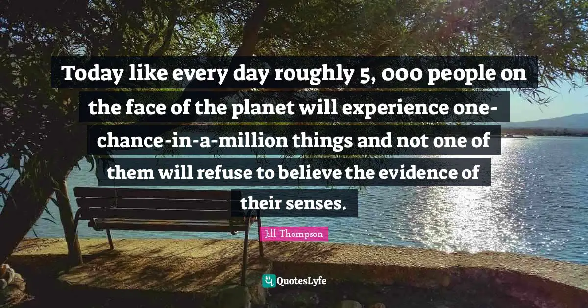 Today like every day roughly 5, 000 people on the face of the planet will experience one-chance-in-a-million things and not one of them will refuse to believe the evidence of their senses.