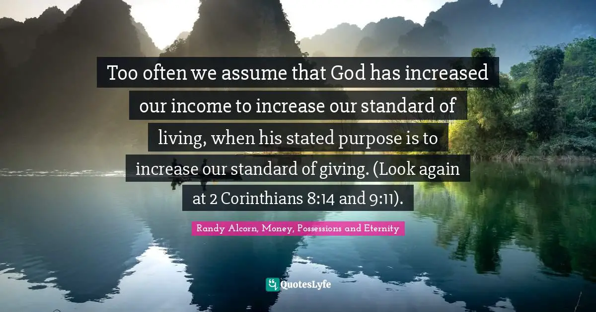 Too often we assume that God has increased our income to increase our standard of living, when his stated purpose is to increase our standard of giving. (Look again at 2 Corinthians 8:14 and 9:11).