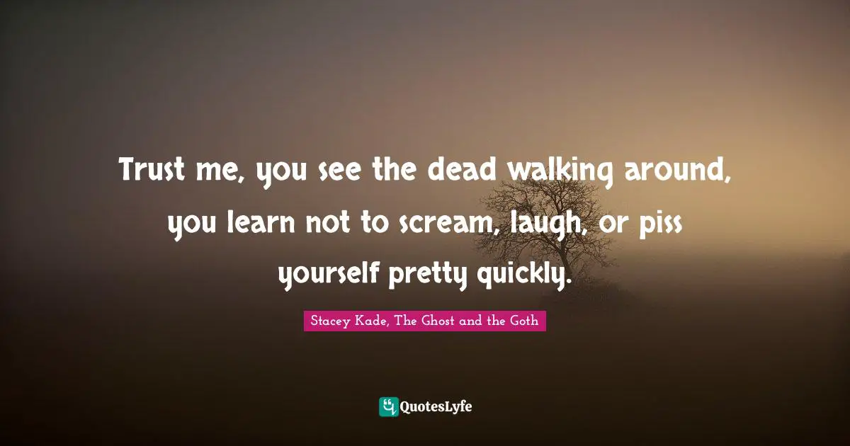 Trust me, you see the dead walking around, you learn not to scream, laugh, or piss yourself pretty quickly.