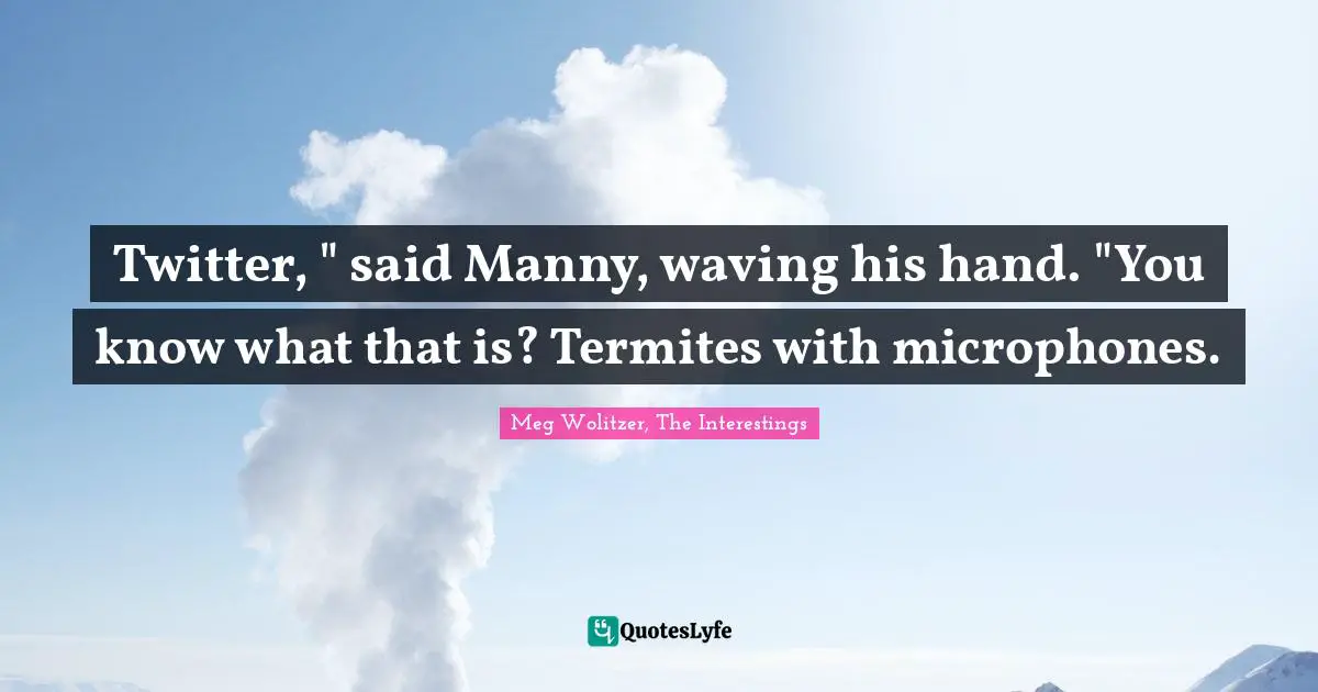 Twitter, " said Manny, waving his hand. "You know what that is? Termites with microphones.