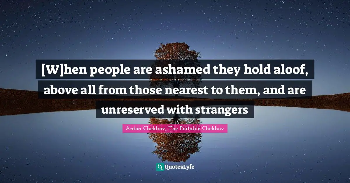 [W]hen people are ashamed they hold aloof, above all from those nearest to them, and are unreserved with strangers