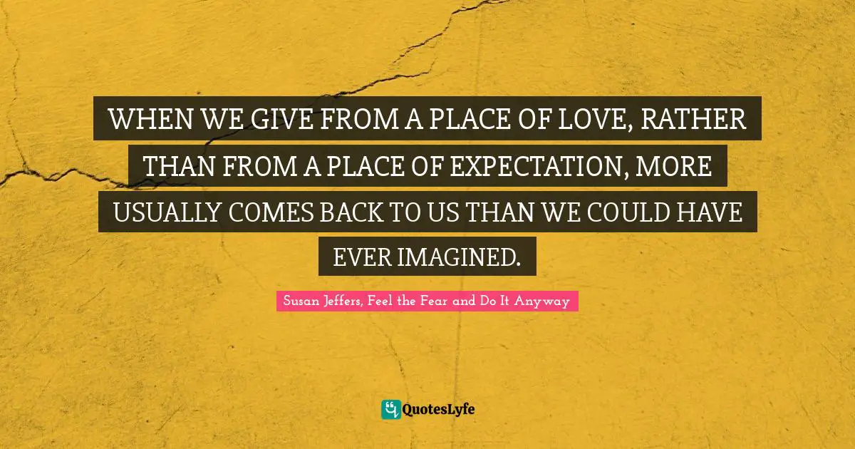 WHEN WE GIVE FROM A PLACE OF LOVE, RATHER THAN FROM A PLACE OF EXPECTATION, MORE USUALLY COMES BACK TO US THAN WE COULD HAVE EVER IMAGINED.