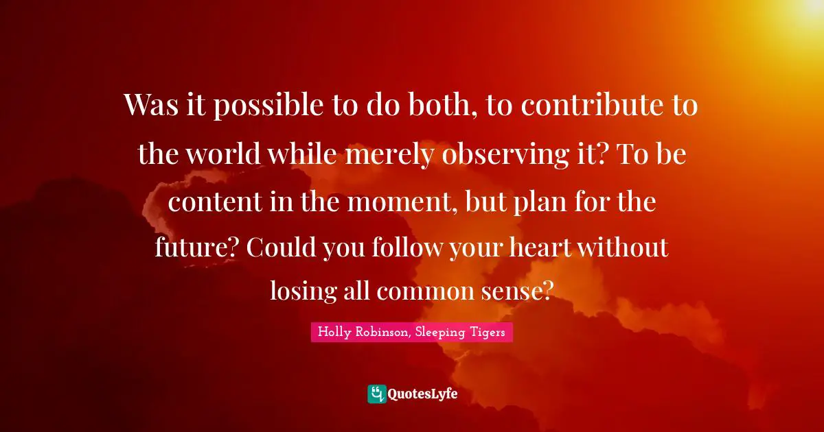 Was it possible to do both, to contribute to the world while merely observing it? To be content in the moment, but plan for the future? Could you follow your heart without losing all common sense?