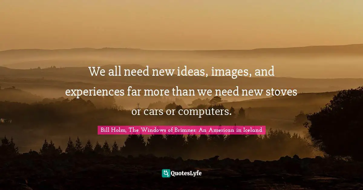 We all need new ideas, images, and experiences far more than we need new stoves or cars or computers.