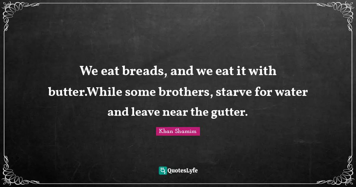 We eat breads, and we eat it with butter.While some brothers, starve for water and leave near the gutter.