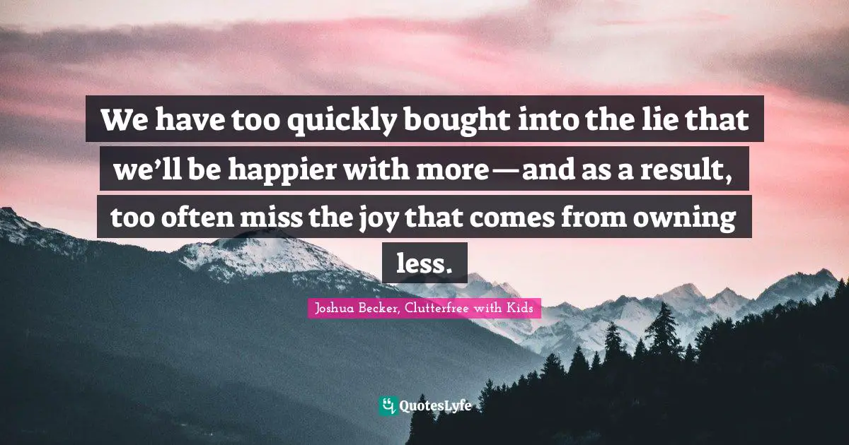 We have too quickly bought into the lie that we’ll be happier with more—and as a result, too often miss the joy that comes from owning less.