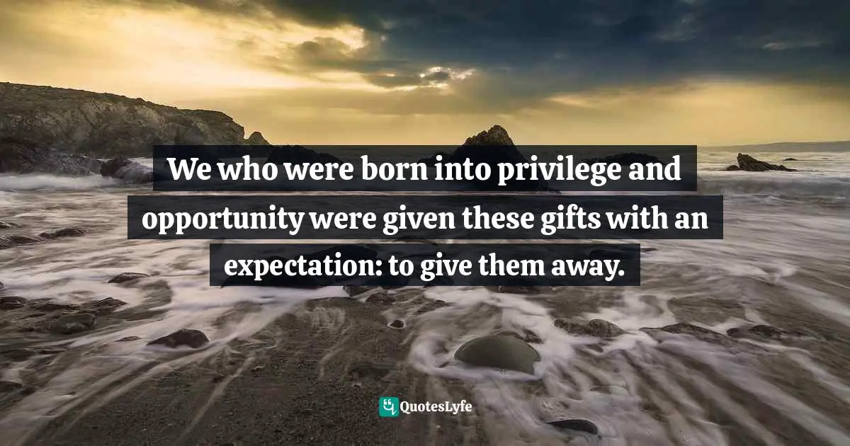 We who were born into privilege and opportunity were given these gifts with an expectation: to give them away.
