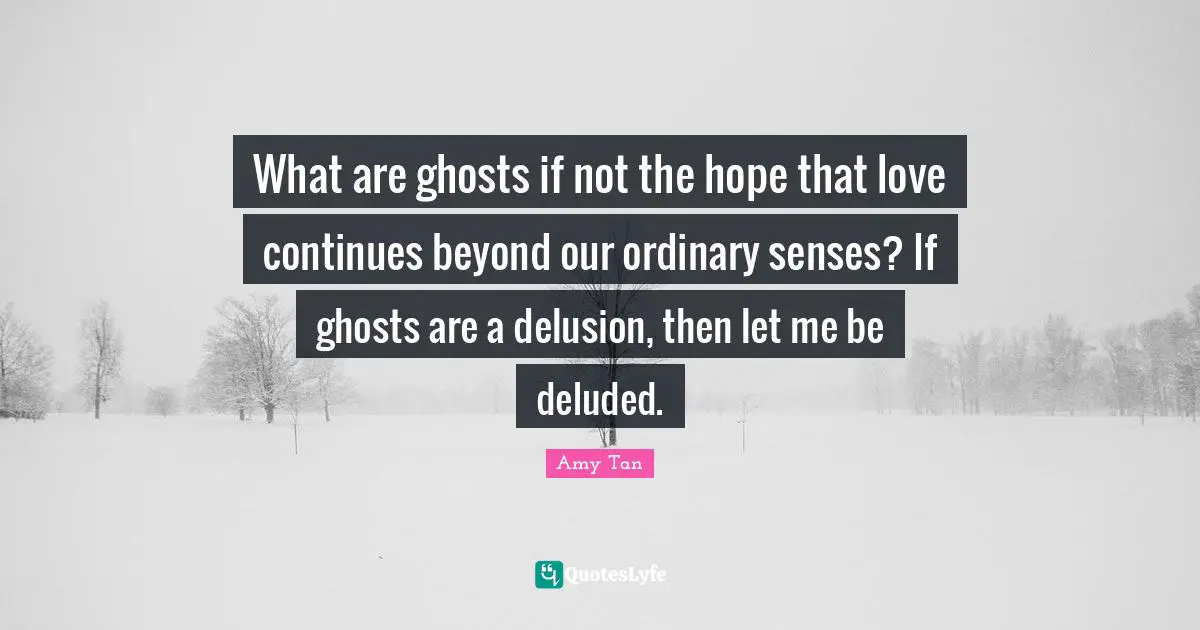 What are ghosts if not the hope that love continues beyond our ordinary senses? If ghosts are a delusion, then let me be deluded.
