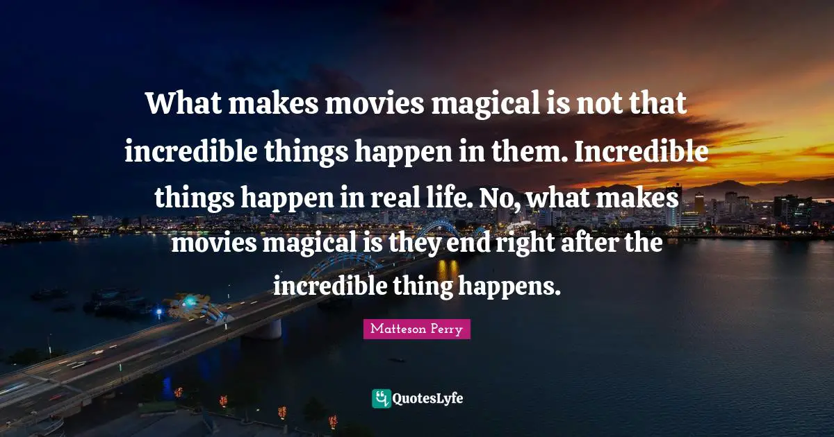 What makes movies magical is not that incredible things happen in them. Incredible things happen in real life. No, what makes movies magical is they end right after the incredible thing happens.