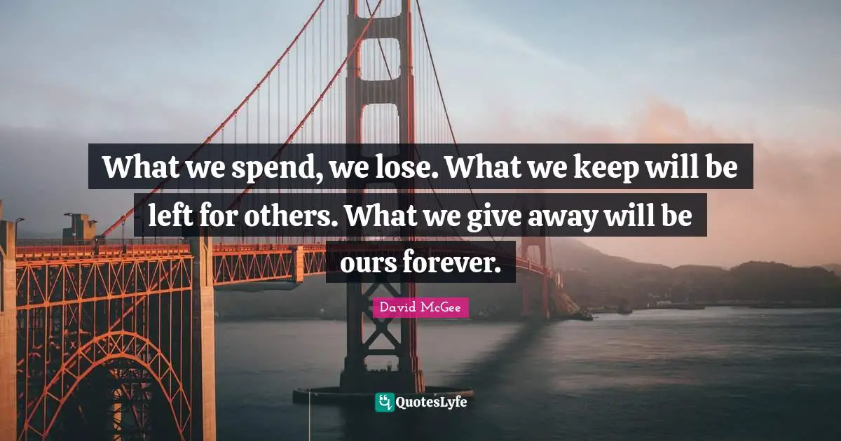 What we spend, we lose. What we keep will be left for others. What we give away will be ours forever.