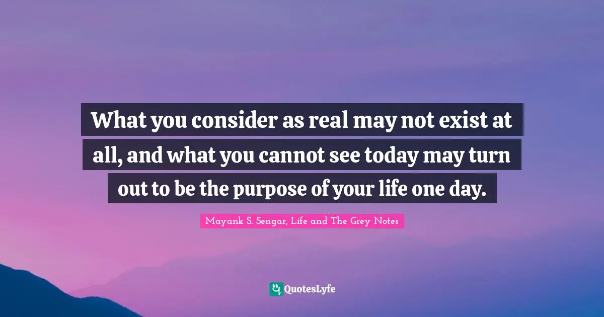 Mayank S. Sengar, Life And The Grey Notes Quotes: "What you consider as real may not exist at all, and what you cannot see today may turn out to be the purpose of your life one day."