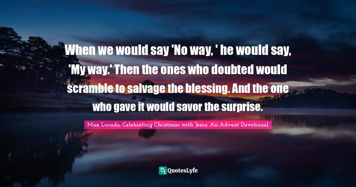 When we would say 'No way, ' he would say, 'My way.' Then the ones who doubted would scramble to salvage the blessing. And the one who gave it would savor the surprise.