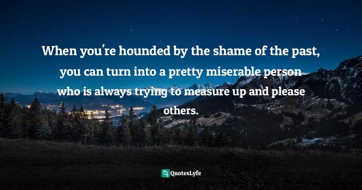 When you're hounded by the shame of the past, you can turn into a pretty miserable person who is always trying to measure up and please others.